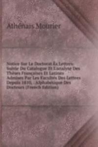 Notice Sur Le Doctorat Es Lettres: Suivie Du Catalogue Et L'analyse Des Theses Francaises Et Latines Admises Par Les Facultes Des Lettres Depuis 1810, . Alphabetique Des Docteurs (French Edition)