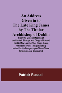 Address Given in to the Late King James by the Titular Archbishop of Dublin; From the General Meeting of the Romish Bishops and Clergy of Ireland, Held in May Last, by That King's Order. Wherein Several Things Relating to the Popish Designs upon Th