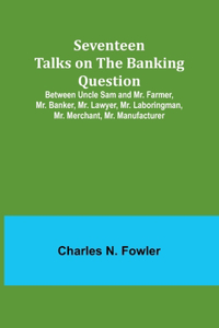 Seventeen Talks on the Banking Question;Between Uncle Sam and Mr. Farmer, Mr. Banker, Mr. Lawyer, Mr. Laboringman, Mr. Merchant, Mr. Manufacturer