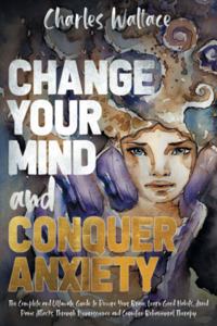 Change Your Mind and Conquer Anxiety: The Complete and Ultimate Guide to Rewire Your Brain, Learn Good Habits, Avoid Panic Attacks Through Neuroscience and Cognitive Behavioral Therapy