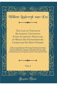 The Life of Napoleon Buonapate, Containing Every Authentic Particlar, by Which His Extraordinary Character Has Been Formed, Vol. 2: With a Concise History of the Events That Have Occasioned His Unparalleled Elevation, and a Philosophical Review of