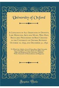 A Catalogue of All Graduates in Divinity, Law, Medicine, Arts and Music, Who Have Regularly Proceeded or Been Created in the University of Oxford, Between October 10, 1659, and December 31, 1850: To Which Are Added, a List of Chancellors, High-Stew