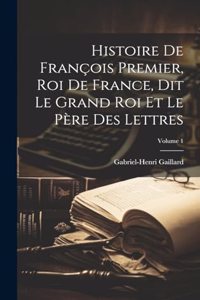 Histoire De François Premier, Roi De France, Dit Le Grand Roi Et Le Père Des Lettres; Volume 1