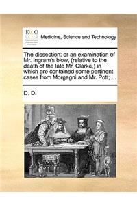 The Dissection; Or an Examination of Mr. Ingram's Blow, (Relative to the Death of the Late Mr. Clarke, ) in Which Are Contained Some Pertinent Cases from Morgagni and Mr. Pott; ...