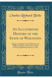 An Illustrated History of the State of Wisconsin: Being a Complete Civil, Political, and Military History of the State, from Its First Exploration Down to 1875 (Classic Reprint)