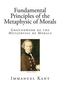Fundamental Principles of the Metaphysic of Morals: Groundwork of the Metaphysic of Morals