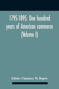 1795-1895. One Hundred Years Of American Commerce; Consisting Of One Hundred Original Articles On Commercial Topics Describing The Practical Development Of The Various Branches Of Trade In The United States Within The Past Century And Showing The P