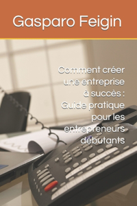 Comment créer une entreprise à succès: Guide pratique pour les entrepreneurs débutants