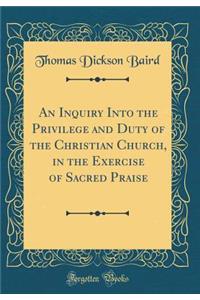 An Inquiry Into the Privilege and Duty of the Christian Church, in the Exercise of Sacred Praise (Classic Reprint)