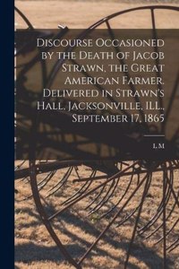 Discourse Occasioned by the Death of Jacob Strawn, the Great American Farmer. Delivered in Strawn's Hall, Jacksonville, ILL., September 17, 1865