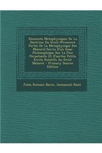 Elements Metaphysiques de La Doctrine Du Droit (Premiere Partie de La Metaphysique Des Moeurs) Suivis D'Un Essai Philosophique Sur La Paix Perpetuelle Et D'Aurtes Petits Ecrits Relatifs Au Droit Naturel