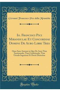 Io. Francisci Pici Mirandulae Et Concordiae Domini de Auro Libri Tres: Opus Sane Aureum in Quo de Auro Tï¿½m Aestimando, Tï¿½m Conficiendo, Tï¿½m Utendo Ingeniosï¿½ Et Doctï¿½ Disseritur (Classic Reprint)
