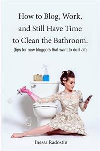 How to Blog, Work, and Still Have Time to Clean the Bathroom.: Tips for New Bloggers Who Want to Do It All