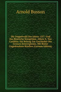 Die Doppelwahl Des Jahres 1257: Und Das Romische Konigthum. Alfons X. Von Castilien. Ein Beitrag Zur Geschichte Des Grossen Interregnums. Mit Bisher Ungedruckten Brieften (German Edition)