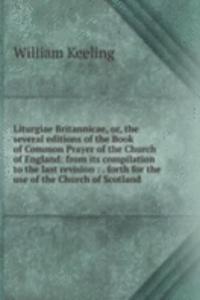 Liturgiae Britannicae, or, the several editions of the Book of Common Prayer of the Church of England: from its compilation to the last revision : . forth for the use of the Church of Scotland