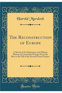 The Reconstruction of Europe: A Sketch of the Diplomatic and Military History of Continental Europe from the Rise to the Fall of the Second French Empire (Classic Reprint)
