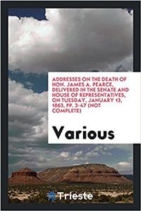 Addresses on the Death of Hon. James A. Pearce, Delivered in the Senate and House of Representatives, on Tuesday, January 13, 1863, Pp. 3-47 (Not Complete)