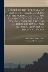 Report to the Secretary of State for India in Council on the Portuguese Records Relating to the East Indies, Contained in the Archivo Da Torre Do Tombo, and the Public Libraries at Lisbon and Evora