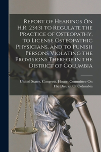 Report of Hearings On H.R. 23431 to Regulate the Practice of Osteopathy, to License Osteopathic Physicians, and to Punish Persons Violating the Provisions Thereof in the District of Columbia