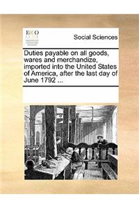 Duties Payable on All Goods, Wares and Merchandize, Imported Into the United States of America, After the Last Day of June 1792 ...