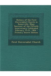 History of the First Universalist Church in Somerville, Mass: Souvenir of the Fiftieth Anniversary Celebrated February 15-21, 1904 - Primary Source Ed