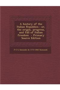 A History of the Italian Republics: Or, the Origin, Progress, and Fall of Italian Freedom