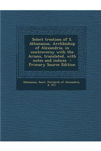Select Treatises of S. Athanasius, Archbishop of Alexandria, in Controversy with the Arians, Translated, with Notes and Indices