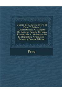 Juicio de Limites Entre El Peru y Bolivia: Contestacion Al Alegato de Bolivia: Prueba Peruana Presentada Al Gobierno de La Republica Argentina