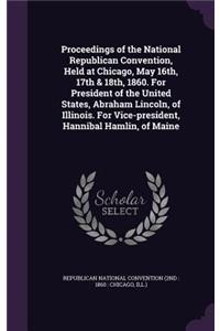 Proceedings of the National Republican Convention, Held at Chicago, May 16th, 17th & 18th, 1860. For President of the United States, Abraham Lincoln, of Illinois. For Vice-president, Hannibal Hamlin, of Maine