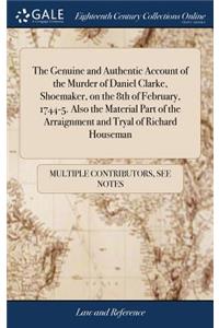 The Genuine and Authentic Account of the Murder of Daniel Clarke, Shoemaker, on the 8th of February, 1744-5. Also the Material Part of the Arraignment and Tryal of Richard Houseman