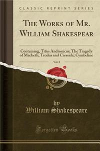 The Works of Mr. William Shakespear, Vol. 8: Containing, Titus Andronicus; The Tragedy of Macbeth; Troilus and Cressida; Cymbeline (Classic Reprint): Containing, Titus Andronicus; The Tragedy of Macbeth; Troilus and Cressida; Cymbeline (Classic Reprint)