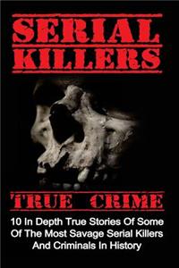 Serial Killers True Crime: 10 In Depth True Stories Of Some Of The Most Savage Serial Killers And Criminals In History