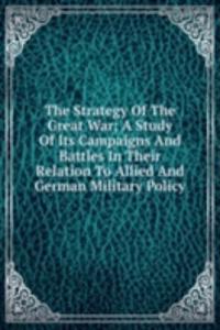 Strategy Of The Great War; A Study Of Its Campaigns And Battles In Their Relation To Allied And German Military Policy