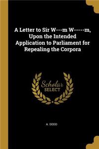A Letter to Sir W---m W-----m, Upon the Intended Application to Parliament for Repealing the Corpora