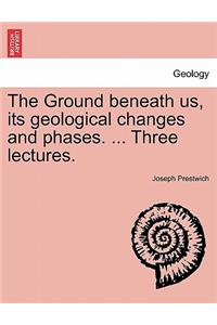 Ground Beneath Us, Its Geological Changes and Phases. ... Three Lectures.