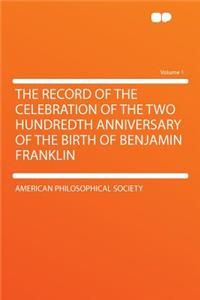 The Record of the Celebration of the Two Hundredth Anniversary of the Birth of Benjamin Franklin Volume 1
