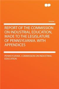 Report of the Commission on Industrial Education, Made to the Legislature of Pennsylvania. with Appendices