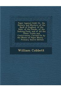 Paper Against Gold: Or, the History and Mystery of the Bank of England, of the Debt, of the Stocks, of the Sinking Fund, and of All the Other Tricks and Contrivances, Carried on by the Means of Paper Money ...