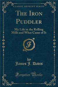 The Iron Puddler: My Life in the Rolling Mills and What Came of It (Classic Reprint): My Life in the Rolling Mills and What Came of It (Classic Reprint)