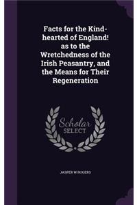Facts for the Kind-hearted of England! as to the Wretchedness of the Irish Peasantry, and the Means for Their Regeneration