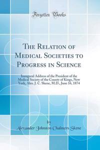 The Relation of Medical Societies to Progress in Science: Inaugural Address of the President of the Medical Society of the County of Kings, New York, Alex. J. C. Skene, M.D., June 16, 1874 (Classic Reprint)