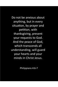 Do not be anxious about anything, but in every situation, by prayer and petition, with thanksgiving, present your requests to God. And the peace of God, which transcends all understanding, will guard your hearts and your minds in Christ Jesus. Phil
