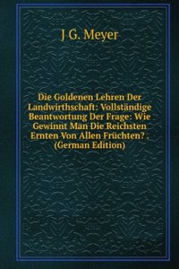 Die Goldenen Lehren Der Landwirthschaft: Vollstandige Beantwortung Der Frage: Wie Gewinnt Man Die Reichsten Ernten Von Allen Fruchten? . (German Edition)