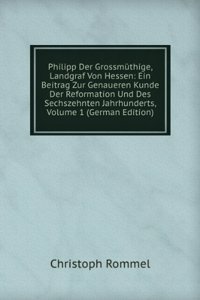 Philipp Der Grossmuthige, Landgraf Von Hessen: Ein Beitrag Zur Genaueren Kunde Der Reformation Und Des Sechszehnten Jahrhunderts, Volume 1 (German Edition)