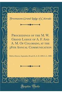 Proceedings of the M. W. Grand Lodge of A. F. And A. M. Of Colorado, at the 38th Annual Communication: Held at Denver, September 20 and 21, A. D. 1898-A. L. 5898 (Classic Reprint)