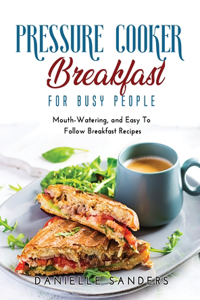 Pressure Cooker Breakfast for Busy People: Mouth-Watering, and Easy To Follow Breakfast Recipes