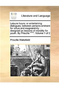 Leisure Hours: Or Entertaining Dialogues; Between Persons Eminent for Virtue and Magnanimity ... Designed as Lessons of Morality for Youth. by Priscilla ****. Volu