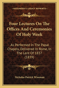 Four Lectures On The Offices And Ceremonies Of Holy Week: As Performed In The Papal Chapels, Delivered In Rome, In The Lent Of 1837 (1839)