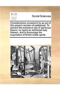 Considerations Occasion'd by an Act of This Present Session of Parliament. to Prevent the Excessive Use of Spirituous Liquors, by Laying an Additional Duty Thereon, and to Encourage the Exportation of British-Made Spirits.