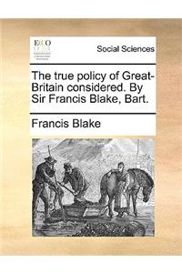 The True Policy of Great-Britain Considered. by Sir Francis Blake, Bart.